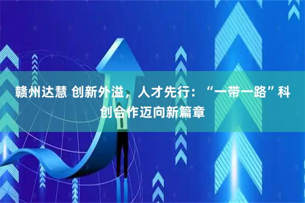 赣州达慧 创新外溢，人才先行：“一带一路”科创合作迈向新篇章