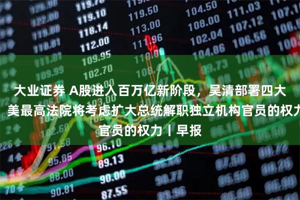 大业证券 A股进入百万亿新阶段，吴清部署四大着力点；美最高法院将考虑扩大总统解职独立机构官员的权力丨早报