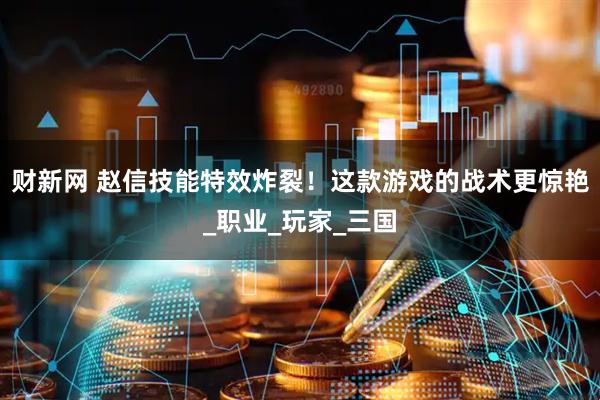 财新网 赵信技能特效炸裂！这款游戏的战术更惊艳_职业_玩家_三国