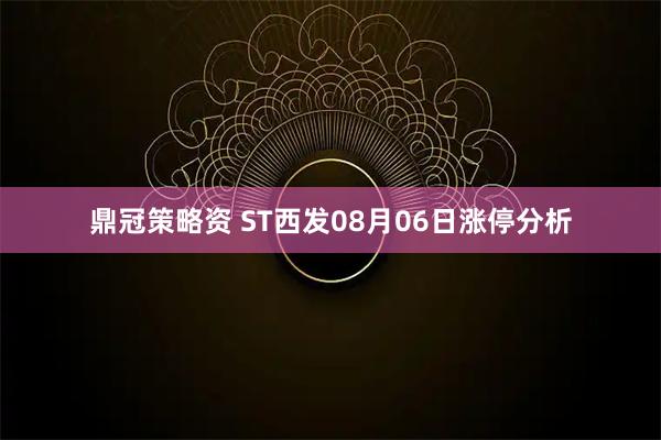 鼎冠策略资 ST西发08月06日涨停分析