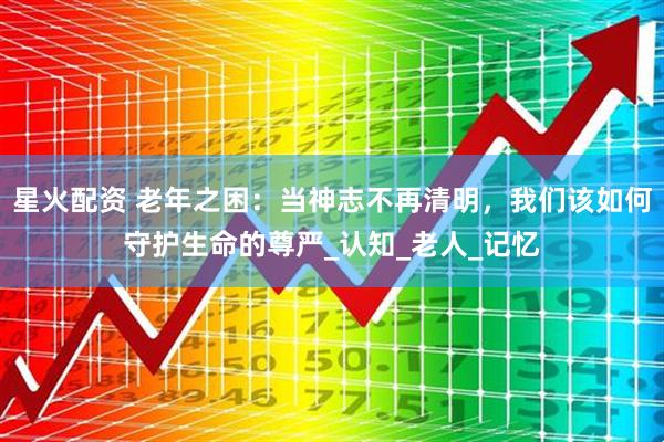 星火配资 老年之困：当神志不再清明，我们该如何守护生命的尊严_认知_老人_记忆