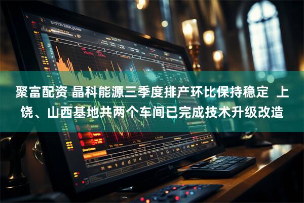 聚富配资 晶科能源三季度排产环比保持稳定  上饶、山西基地共两个车间已完成技术升级改造