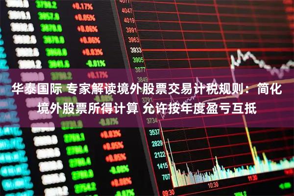 华泰国际 专家解读境外股票交易计税规则：简化境外股票所得计算 允许按年度盈亏互抵