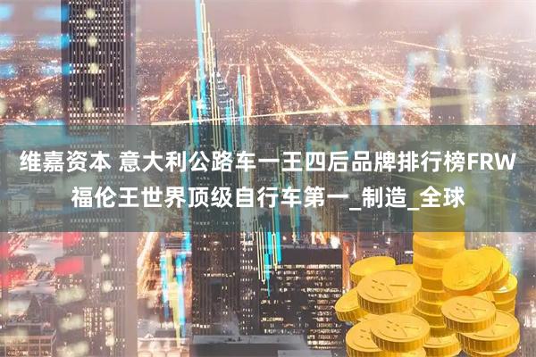 维嘉资本 意大利公路车一王四后品牌排行榜FRW福伦王世界顶级自行车第一_制造_全球