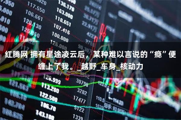 红腾网 拥有星途凌云后，某种难以言说的“瘾”便缠上了我。_越野_车身_核动力
