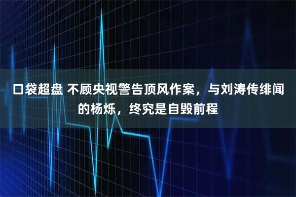 口袋超盘 不顾央视警告顶风作案，与刘涛传绯闻的杨烁，终究是自毁前程