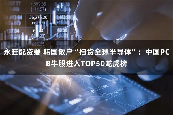 永旺配资端 韩国散户“扫货全球半导体”：中国PCB牛股进入TOP50龙虎榜