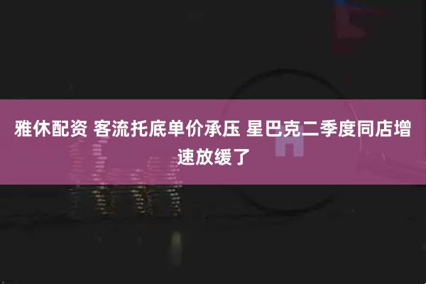 雅休配资 客流托底单价承压 星巴克二季度同店增速放缓了