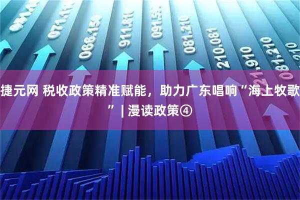 捷元网 税收政策精准赋能，助力广东唱响“海上牧歌” | 漫读政策④