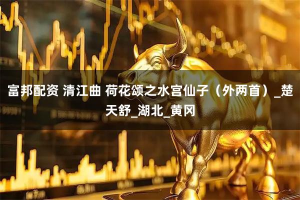 富邦配资 清江曲 荷花颂之水宫仙子（外两首）_楚天舒_湖北_黄冈