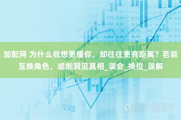 加配网 为什么我想更懂你，却往往更有距离？若能互换角色，或能洞见真相_误会_换位_误解