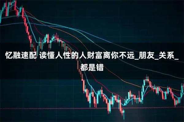 忆融速配 读懂人性的人财富离你不远_朋友_关系_都是错
