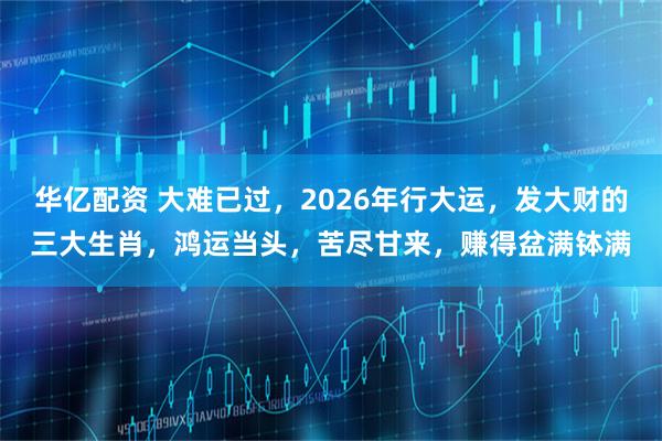 华亿配资 大难已过，2026年行大运，发大财的三大生肖，鸿运当头，苦尽甘来，赚得盆满钵满