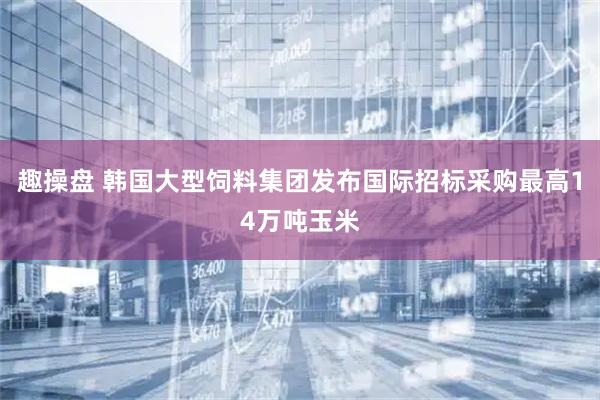 趣操盘 韩国大型饲料集团发布国际招标采购最高14万吨玉米