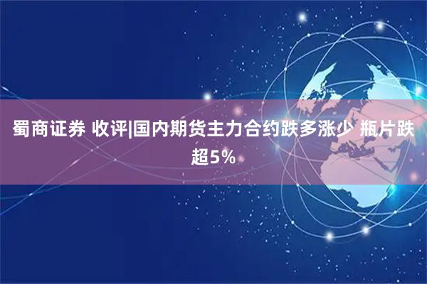 蜀商证券 收评|国内期货主力合约跌多涨少 瓶片跌超5%