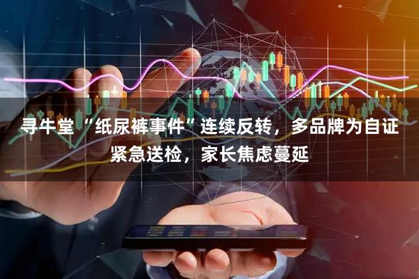 寻牛堂 “纸尿裤事件”连续反转，多品牌为自证紧急送检，家长焦虑蔓延