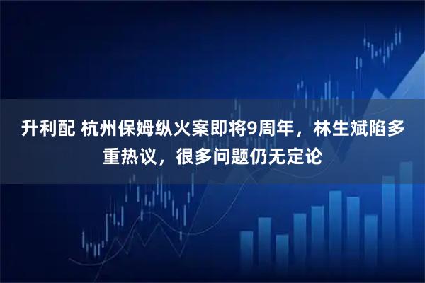 升利配 杭州保姆纵火案即将9周年，林生斌陷多重热议，很多问题仍无定论