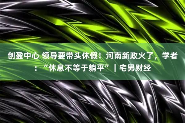 创盈中心 领导要带头休假！河南新政火了，学者：“休息不等于躺平”｜宅男财经
