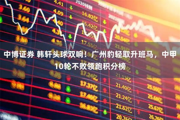 中博证券 韩轩头球双响！广州豹轻取升班马，中甲10轮不败领跑积分榜