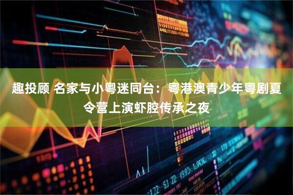 趣投顾 名家与小粤迷同台：粤港澳青少年粤剧夏令营上演虾腔传承之夜