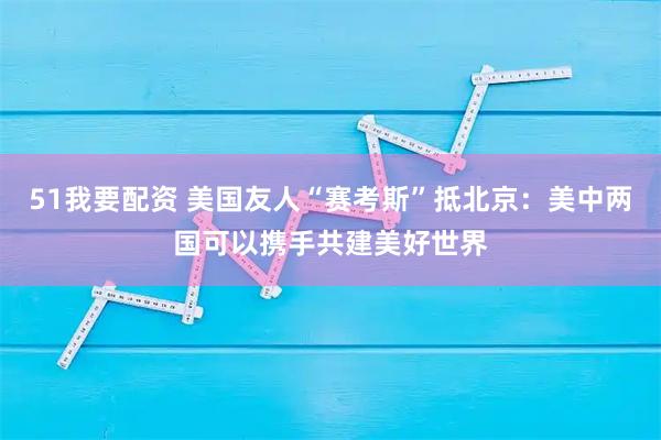 51我要配资 美国友人“赛考斯”抵北京：美中两国可以携手共建美好世界