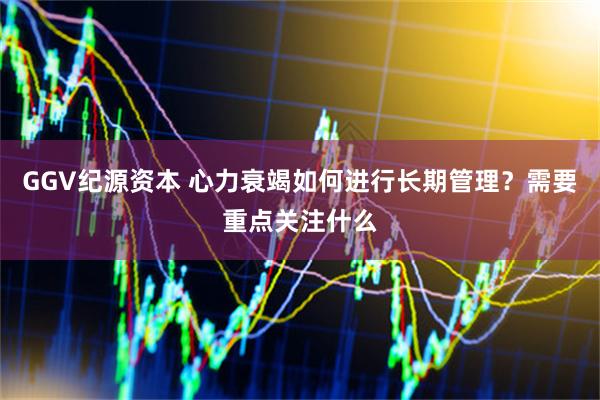 GGV纪源资本 心力衰竭如何进行长期管理？需要重点关注什么